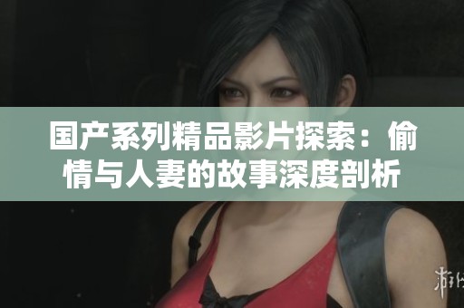 国产系列精品影片探索：偷情与人妻的故事深度剖析