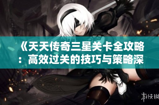 《天天传奇三星关卡全攻略：高效过关的技巧与策略深度解析》