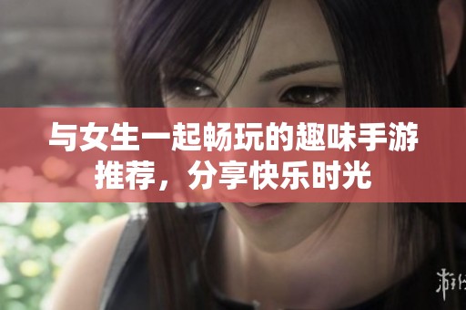 与女生一起畅玩的趣味手游推荐，分享快乐时光