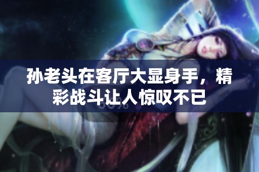 孙老头在客厅大显身手，精彩战斗让人惊叹不已