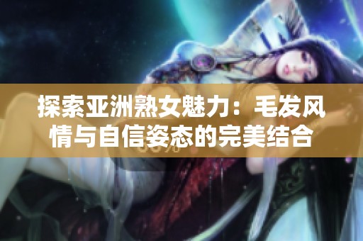 探索亚洲熟女魅力：毛发风情与自信姿态的完美结合