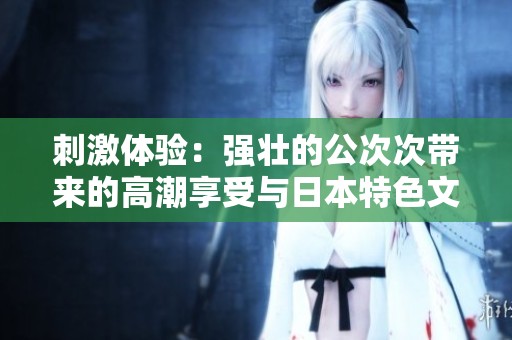 刺激体验：强壮的公次次带来的高潮享受与日本特色文化
