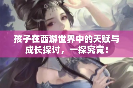孩子在西游世界中的天赋与成长探讨，一探究竟！