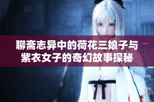 聊斋志异中的荷花三娘子与紫衣女子的奇幻故事探秘