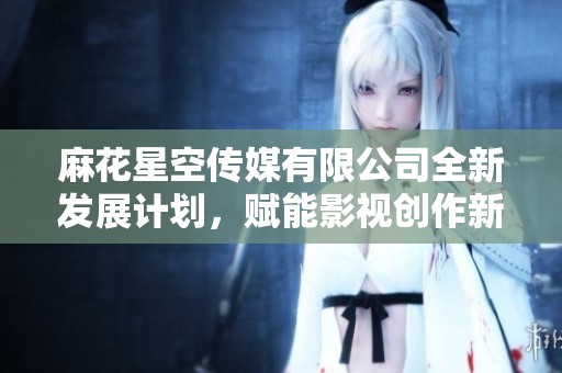 麻花星空传媒有限公司全新发展计划，赋能影视创作新未来