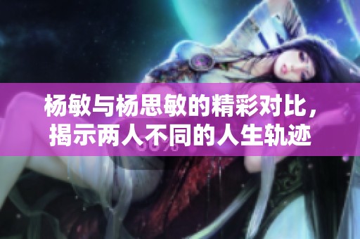 杨敏与杨思敏的精彩对比，揭示两人不同的人生轨迹