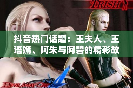 抖音热门话题：王夫人、王语嫣、阿朱与阿碧的精彩故事揭秘