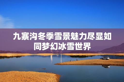 九寨沟冬季雪景魅力尽显如同梦幻冰雪世界