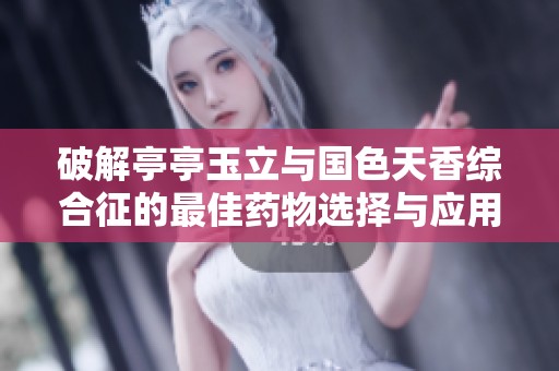 破解亭亭玉立与国色天香综合征的最佳药物选择与应用指南