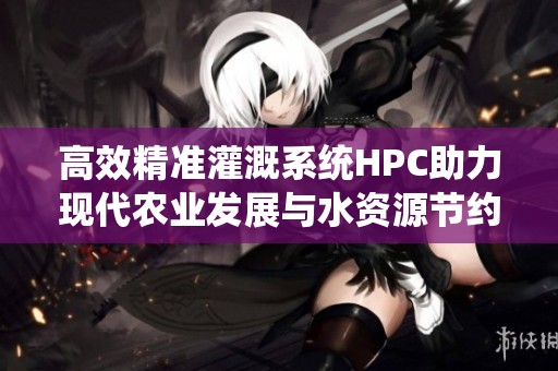 高效精准灌溉系统HPC助力现代农业发展与水资源节约