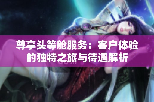 尊享头等舱服务：客户体验的独特之旅与待遇解析