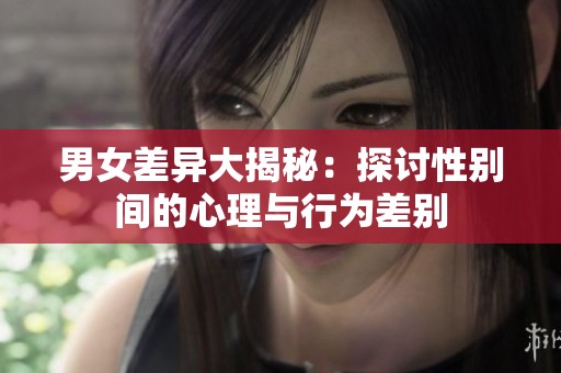 男女差异大揭秘：探讨性别间的心理与行为差别
