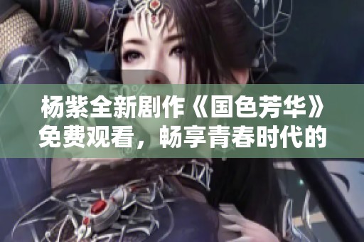 杨紫全新剧作《国色芳华》免费观看，畅享青春时代的华美篇章