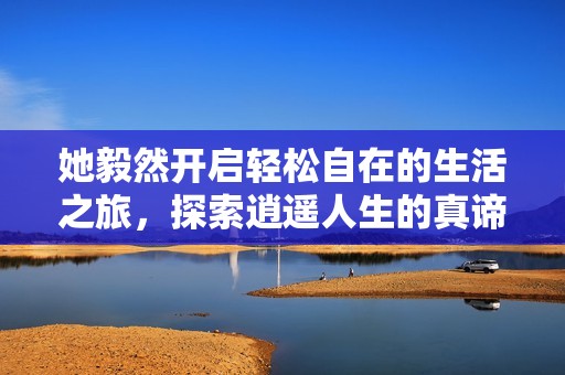 她毅然开启轻松自在的生活之旅，探索逍遥人生的真谛