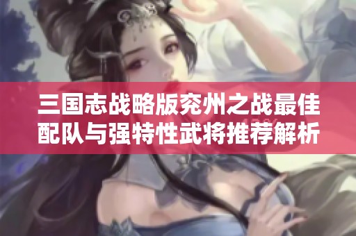 三国志战略版兖州之战最佳配队与强特性武将推荐解析