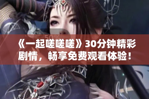 《一起嗟嗟嗟》30分钟精彩剧情，畅享免费观看体验！