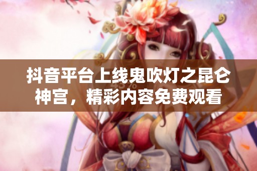 抖音平台上线鬼吹灯之昆仑神宫，精彩内容免费观看