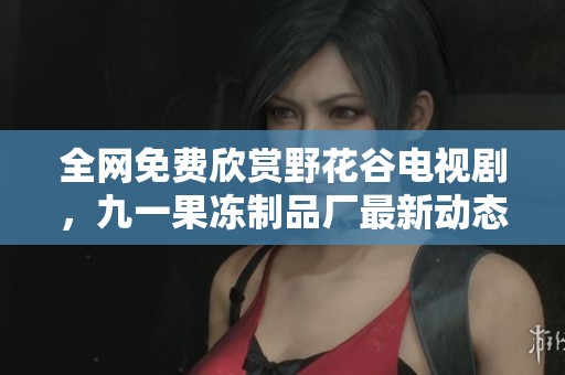 全网免费欣赏野花谷电视剧，九一果冻制品厂最新动态解读