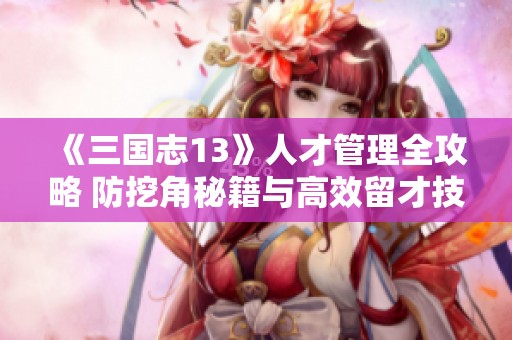 《三国志13》人才管理全攻略 防挖角秘籍与高效留才技巧详解