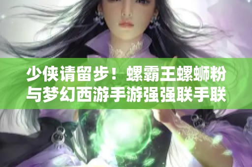 少侠请留步！螺霸王螺蛳粉与梦幻西游手游强强联手联动活动盛启！