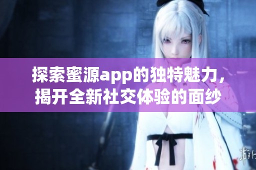 探索蜜源app的独特魅力，揭开全新社交体验的面纱