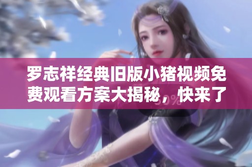 罗志祥经典旧版小猪视频免费观看方案大揭秘，快来了解吧