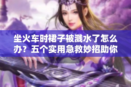 坐火车时裙子被溅水了怎么办？五个实用急救妙招助你应对