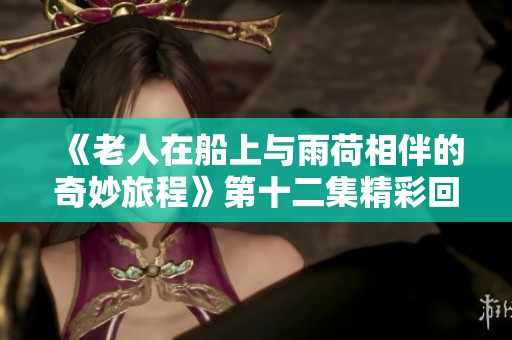 《老人在船上与雨荷相伴的奇妙旅程》第十二集精彩回顾