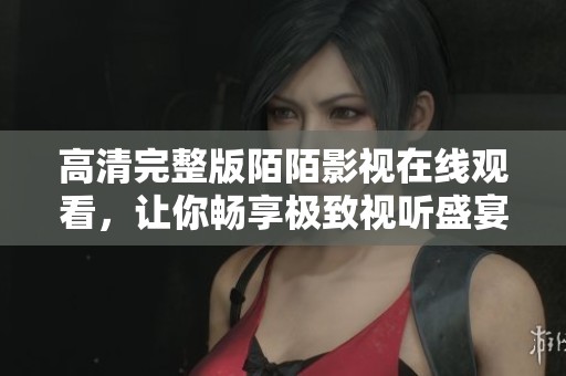高清完整版陌陌影视在线观看，让你畅享极致视听盛宴