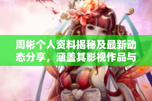 周彬个人资料揭秘及最新动态分享，涵盖其影视作品与成就