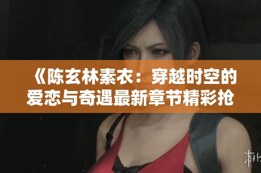《陈玄林素衣：穿越时空的爱恋与奇遇最新章节精彩抢先看》