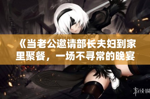 《当老公邀请部长夫妇到家里聚餐，一场不寻常的晚宴开始了》