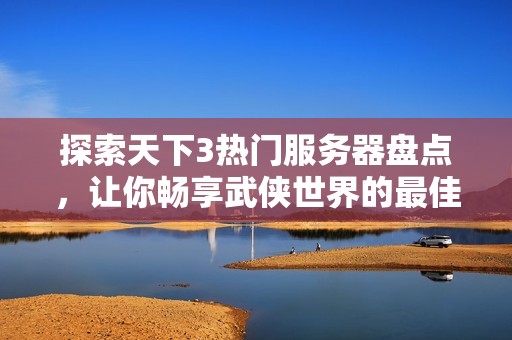 探索天下3热门服务器盘点，让你畅享武侠世界的最佳游戏体验