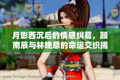 月影西沉后的情感纠葛，顾南辰与林晚意的命运交织揭秘