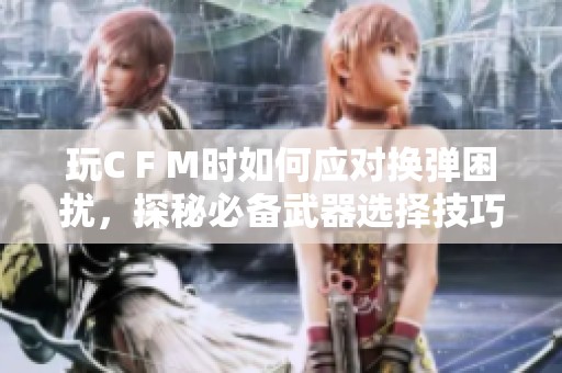 玩C F M时如何应对换弹困扰，探秘必备武器选择技巧