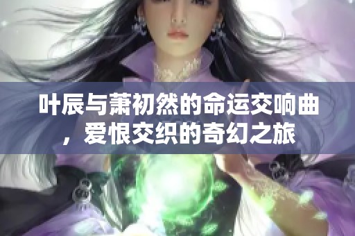 叶辰与萧初然的命运交响曲，爱恨交织的奇幻之旅