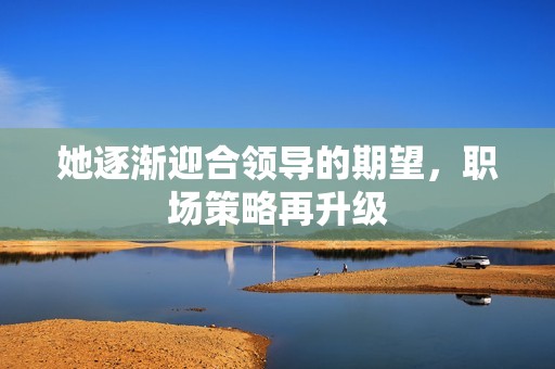 她逐渐迎合领导的期望，职场策略再升级