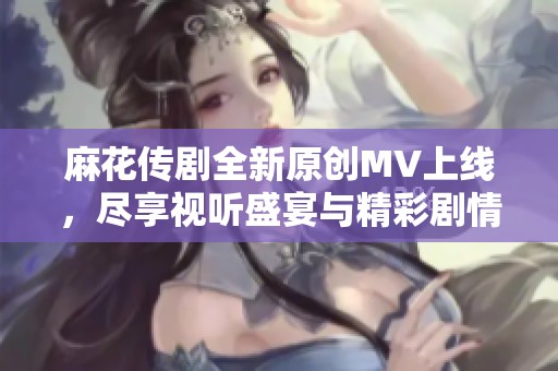 麻花传剧全新原创MV上线，尽享视听盛宴与精彩剧情！