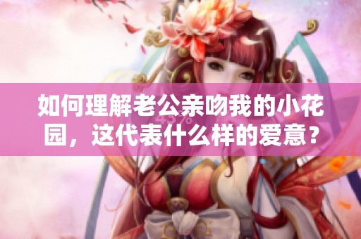 如何理解老公亲吻我的小花园，这代表什么样的爱意？