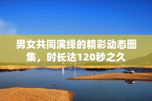 男女共同演绎的精彩动态图集，时长达120秒之久