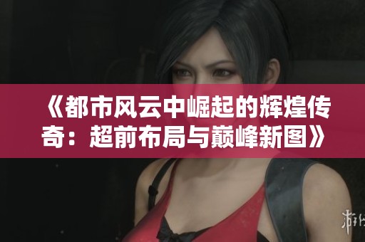 《都市风云中崛起的辉煌传奇：超前布局与巅峰新图》