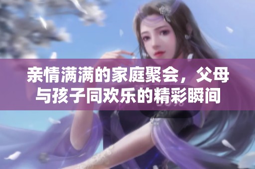 亲情满满的家庭聚会，父母与孩子同欢乐的精彩瞬间