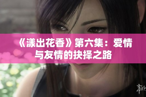 《漾出花香》第六集：爱情与友情的抉择之路