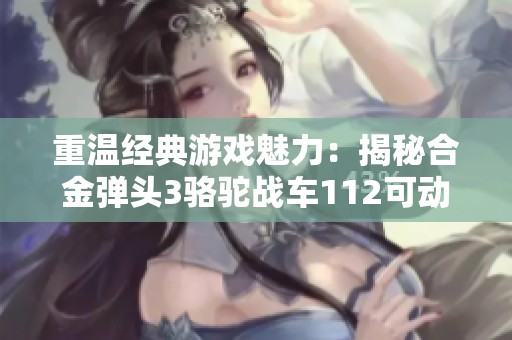重温经典游戏魅力：揭秘合金弹头3骆驼战车112可动人偶