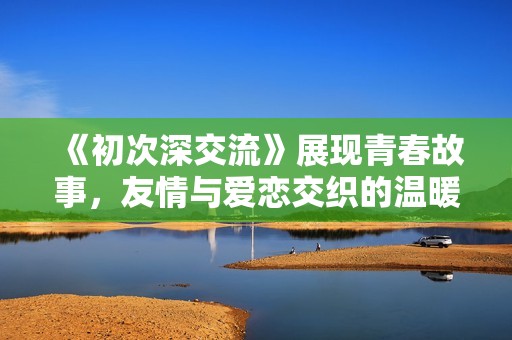 《初次深交流》展现青春故事，友情与爱恋交织的温暖旅程