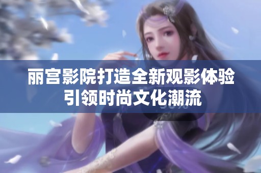 丽宫影院打造全新观影体验 引领时尚文化潮流