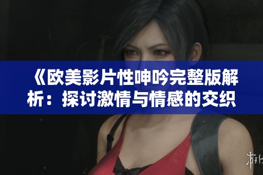 《欧美影片性呻吟完整版解析：探讨激情与情感的交织》