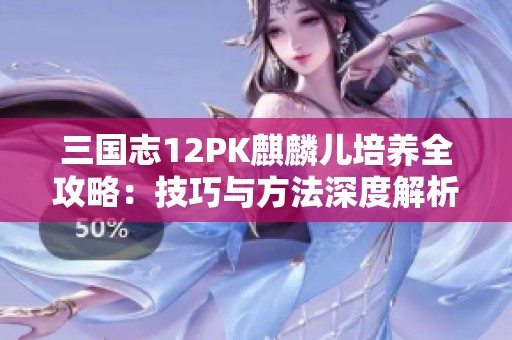 三国志12PK麒麟儿培养全攻略：技巧与方法深度解析分享
