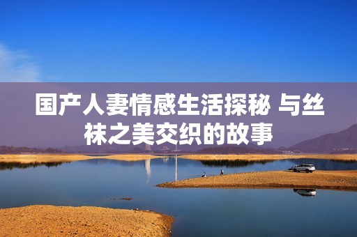 国产人妻情感生活探秘 与丝袜之美交织的故事
