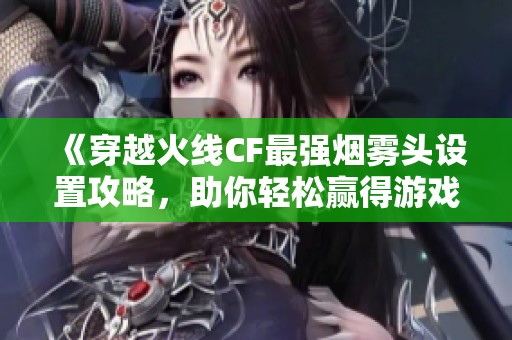《穿越火线CF最强烟雾头设置攻略，助你轻松赢得游戏胜利！》